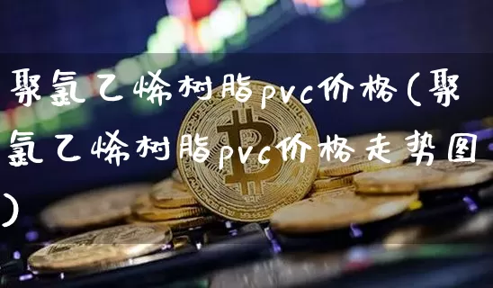 聚氯乙烯树脂pvc价格(聚氯乙烯树脂pvc价格走势图)_https://www.qgjzrcxxzxpt.com_上期能源_第1张