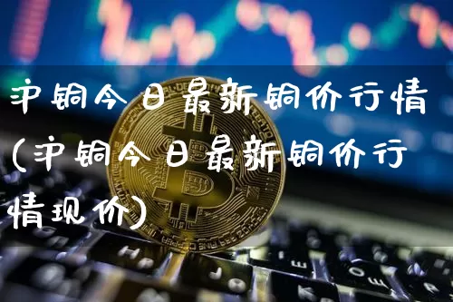 沪铜今日最新铜价行情(沪铜今日最新铜价行情现价)_https://www.qgjzrcxxzxpt.com_上期能源_第1张