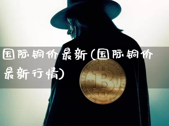 国际铜价最新(国际铜价最新行情)_https://www.qgjzrcxxzxpt.com_上期能源_第1张