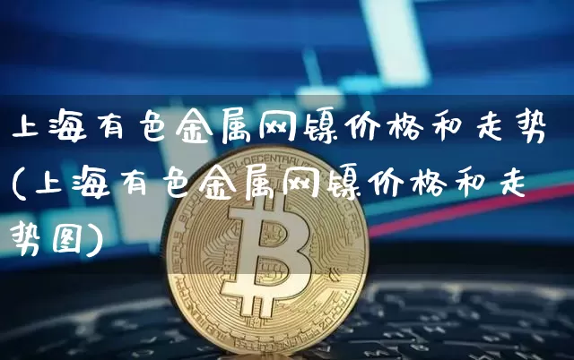 上海有色金属网镍价格和走势(上海有色金属网镍价格和走势图)_https://www.qgjzrcxxzxpt.com_大商所_第1张