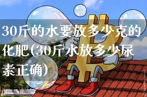 30斤的水要放多少克的化肥(30斤水放多少尿素正确)_https://www.qgjzrcxxzxpt.com_郑商所_第1张