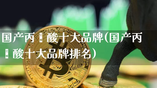 国产丙烯酸十大品牌(国产丙烯酸十大品牌排名)_https://www.qgjzrcxxzxpt.com_广期所_第1张