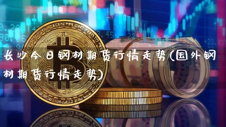 长沙今日钢材期货行情走势(国外钢材期货行情走势)_https://www.qgjzrcxxzxpt.com_上期所_第1张