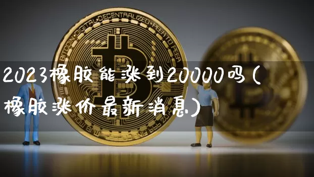 2023橡胶能涨到20000吗(橡胶涨价最新消息)_https://www.qgjzrcxxzxpt.com_广期所_第1张