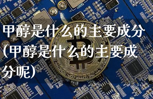 甲醇是什么的主要成分(甲醇是什么的主要成分呢)_https://www.qgjzrcxxzxpt.com_广期所_第1张