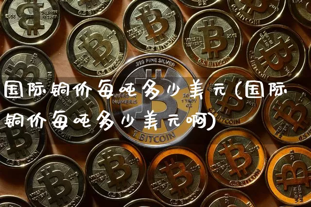 国际铜价每吨多少美元(国际铜价每吨多少美元啊)_https://www.qgjzrcxxzxpt.com_郑商所_第1张