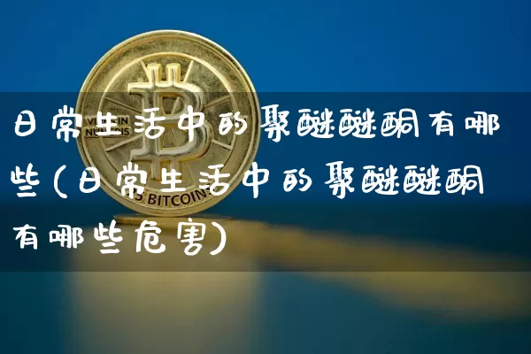 日常生活中的聚醚醚酮有哪些(日常生活中的聚醚醚酮有哪些危害)_https://www.qgjzrcxxzxpt.com_广期所_第1张