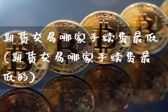 期货交易哪家手续费最低(期货交易哪家手续费最低的)_https://www.qgjzrcxxzxpt.com_上期所_第1张