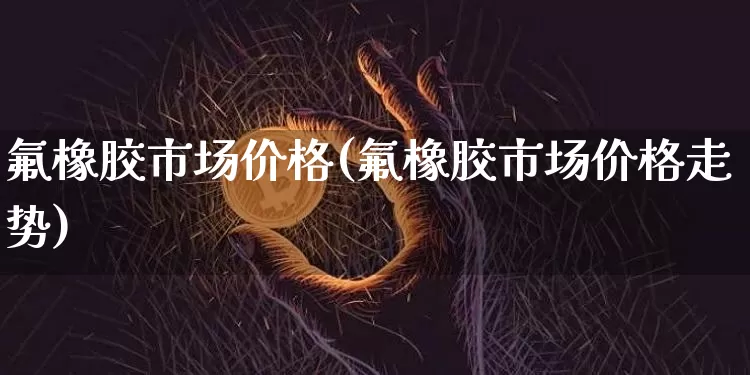 氟橡胶市场价格(氟橡胶市场价格走势)_https://www.qgjzrcxxzxpt.com_中金所_第1张