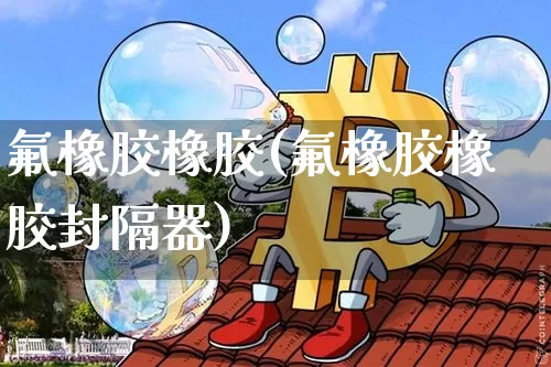 氟橡胶橡胶(氟橡胶橡胶封隔器)_https://www.qgjzrcxxzxpt.com_广期所_第1张
