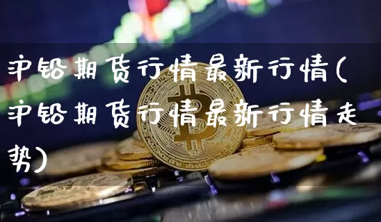 沪铅期货行情最新行情(沪铅期货行情最新行情走势)_https://www.qgjzrcxxzxpt.com_大商所_第1张
