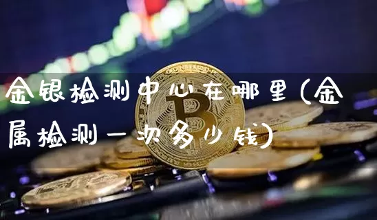 金银检测中心在哪里(金属检测一次多少钱)_https://www.qgjzrcxxzxpt.com_上期能源_第1张