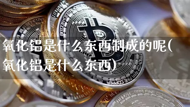 氧化铝是什么东西制成的呢(氧化铝是什么东西)_https://www.qgjzrcxxzxpt.com_广期所_第1张