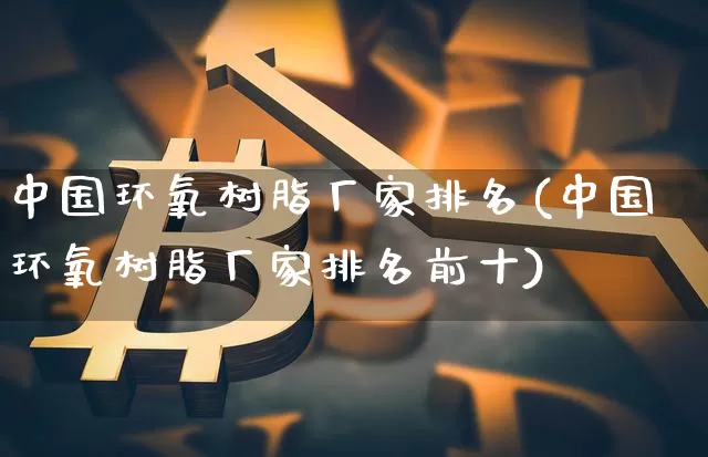 中国环氧树脂厂家排名(中国环氧树脂厂家排名前十)_https://www.qgjzrcxxzxpt.com_上期能源_第1张