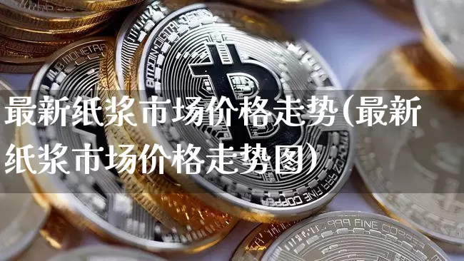 最新纸浆市场价格走势(最新纸浆市场价格走势图)_https://www.qgjzrcxxzxpt.com_广期所_第1张