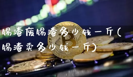 锡渣废锡渣多少钱一斤(锡渣卖多少钱一斤)_https://www.qgjzrcxxzxpt.com_广期所_第1张
