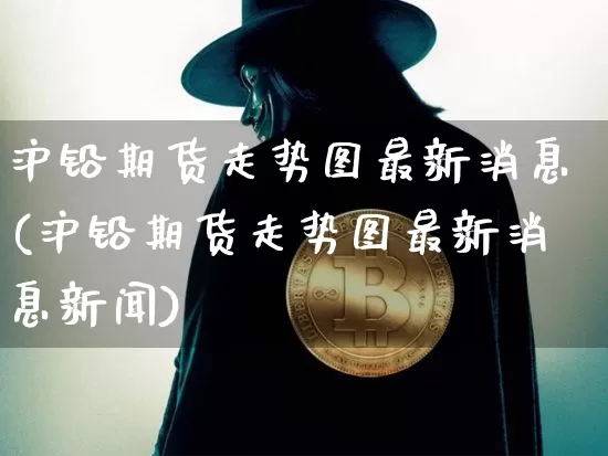 沪铅期货走势图最新消息(沪铅期货走势图最新消息新闻)_https://www.qgjzrcxxzxpt.com_广期所_第1张