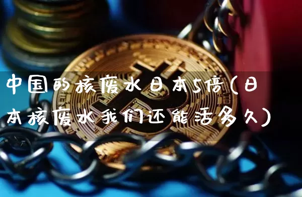 中国的核废水日本5倍(日本核废水我们还能活多久)_https://www.qgjzrcxxzxpt.com_上期能源_第1张