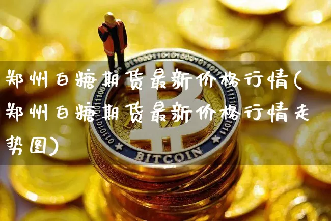 郑州白糖期货最新价格行情(郑州白糖期货最新价格行情走势图)_https://www.qgjzrcxxzxpt.com_上期能源_第1张