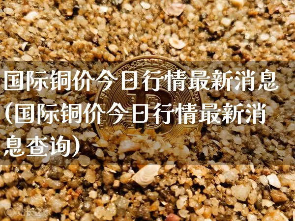 国际铜价今日行情最新消息(国际铜价今日行情最新消息查询)_https://www.qgjzrcxxzxpt.com_广期所_第1张