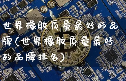 世界橡胶质量最好的品牌(世界橡胶质量最好的品牌排名)_https://www.qgjzrcxxzxpt.com_上期能源_第1张