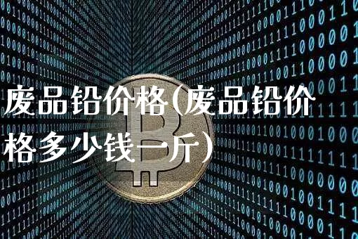 废品铅价格(废品铅价格多少钱一斤)_https://www.qgjzrcxxzxpt.com_中金所_第1张