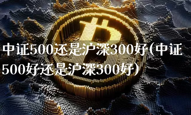 中证500还是沪深300好(中证500好还是沪深300好)_https://www.qgjzrcxxzxpt.com_大商所_第1张