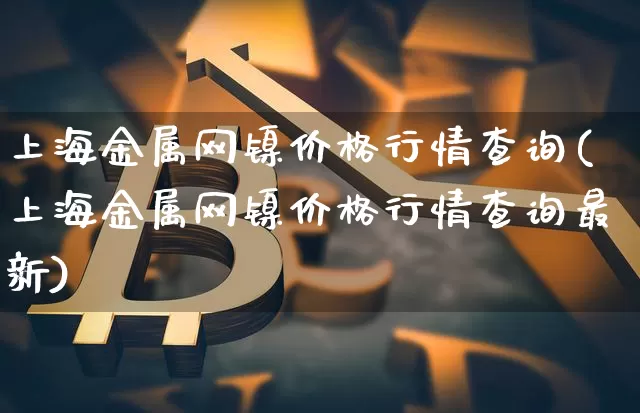 上海金属网镍价格行情查询(上海金属网镍价格行情查询最新)_https://www.qgjzrcxxzxpt.com_上期所_第1张