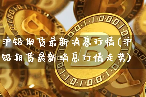沪铅期货最新消息行情(沪铅期货最新消息行情走势)_https://www.qgjzrcxxzxpt.com_上期所_第1张