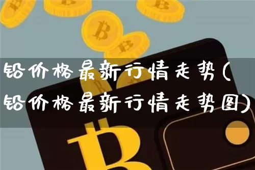 铅价格最新行情走势(铅价格最新行情走势图)_https://www.qgjzrcxxzxpt.com_大商所_第1张