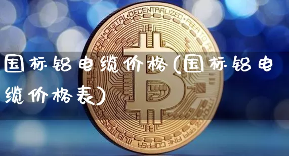 国标铝电缆价格(国标铝电缆价格表)_https://www.qgjzrcxxzxpt.com_上期能源_第1张