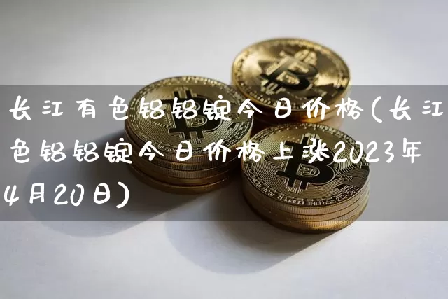 长江有色铝铝锭今日价格(长江有色铝铝锭今日价格上涨2023年4月20日)_https://www.qgjzrcxxzxpt.com_郑商所_第1张