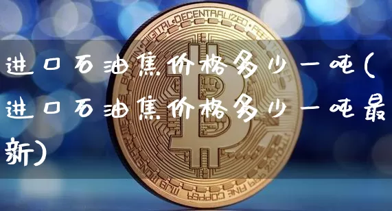 进口石油焦价格多少一吨(进口石油焦价格多少一吨最新)_https://www.qgjzrcxxzxpt.com_广期所_第1张