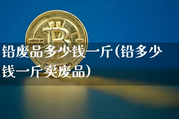 铅废品多少钱一斤(铅多少钱一斤卖废品)_https://www.qgjzrcxxzxpt.com_郑商所_第1张