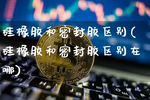 硅橡胶和密封胶区别(硅橡胶和密封胶区别在哪)_https://www.qgjzrcxxzxpt.com_广期所_第1张