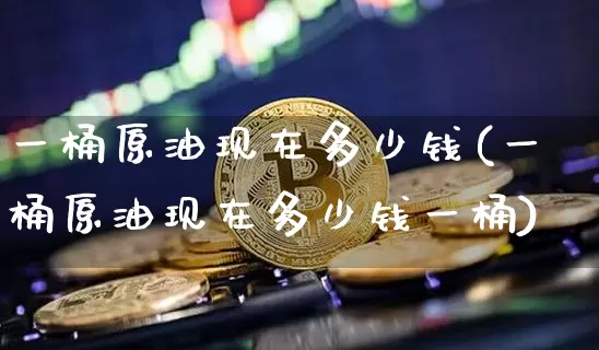 一桶原油现在多少钱(一桶原油现在多少钱一桶)_https://www.qgjzrcxxzxpt.com_上期能源_第1张