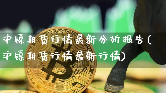 沪镍期货行情最新分析报告(沪镍期货行情最新行情)_https://www.qgjzrcxxzxpt.com_上期所_第1张