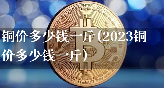 铜价多少钱一斤(2023铜价多少钱一斤)_https://www.qgjzrcxxzxpt.com_上期所_第1张