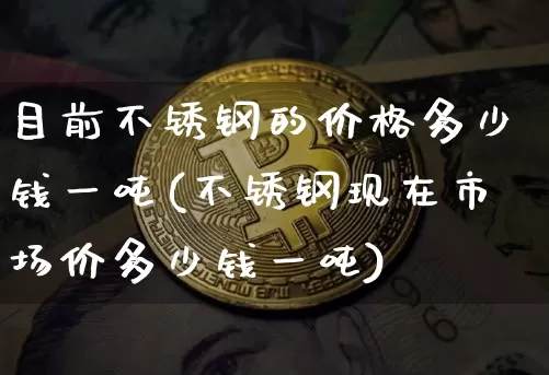 目前不锈钢的价格多少钱一吨(不锈钢现在市场价多少钱一吨)_https://www.qgjzrcxxzxpt.com_上期所_第1张