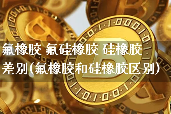 氟橡胶 氟硅橡胶 硅橡胶 差别(氟橡胶和硅橡胶区别)_https://www.qgjzrcxxzxpt.com_中金所_第1张