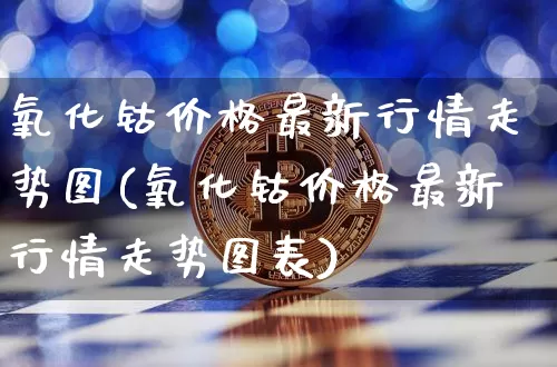 氧化钴价格最新行情走势图(氧化钴价格最新行情走势图表)_https://www.qgjzrcxxzxpt.com_广期所_第1张