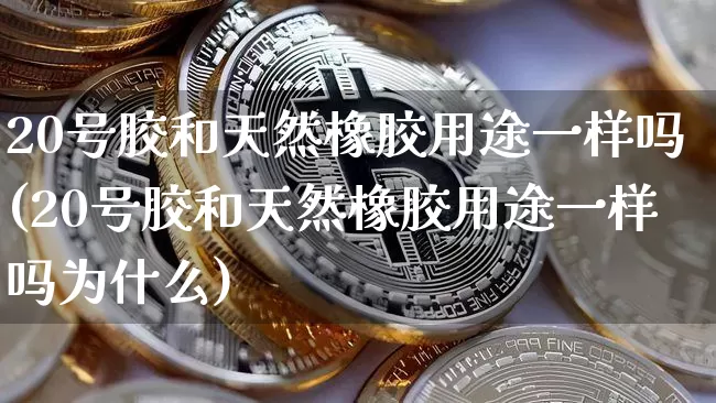 20号胶和天然橡胶用途一样吗(20号胶和天然橡胶用途一样吗为什么)_https://www.qgjzrcxxzxpt.com_大商所_第1张