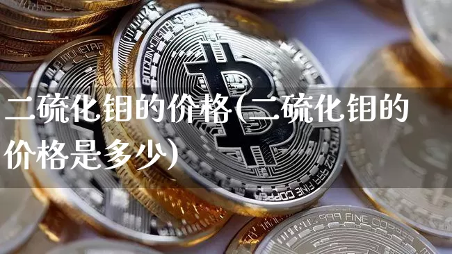 二硫化钼的价格(二硫化钼的价格是多少)_https://www.qgjzrcxxzxpt.com_上期能源_第1张