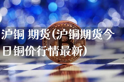 沪铜 期货(沪铜期货今日铜价行情最新)_https://www.qgjzrcxxzxpt.com_中金所_第1张
