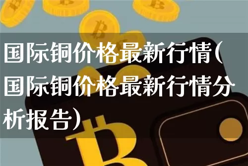 国际铜价格最新行情(国际铜价格最新行情分析报告)_https://www.qgjzrcxxzxpt.com_上期所_第1张