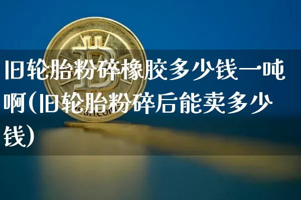 旧轮胎粉碎橡胶多少钱一吨啊(旧轮胎粉碎后能卖多少钱)_https://www.qgjzrcxxzxpt.com_上期所_第1张