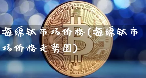 海绵钛市场价格(海绵钛市场价格走势图)_https://www.qgjzrcxxzxpt.com_上期能源_第1张