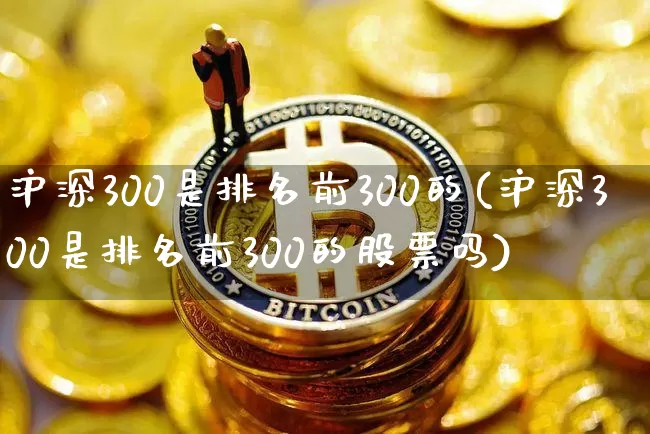 沪深300是排名前300的(沪深300是排名前300的股票吗)_https://www.qgjzrcxxzxpt.com_郑商所_第1张