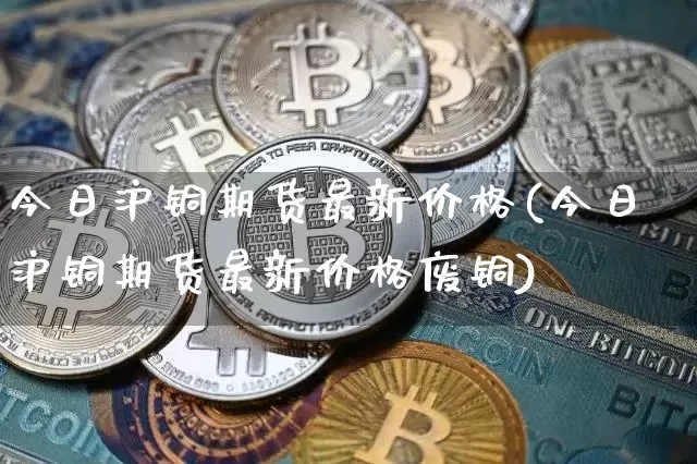 今日沪铜期货最新价格(今日沪铜期货最新价格废铜)_https://www.qgjzrcxxzxpt.com_上期能源_第1张