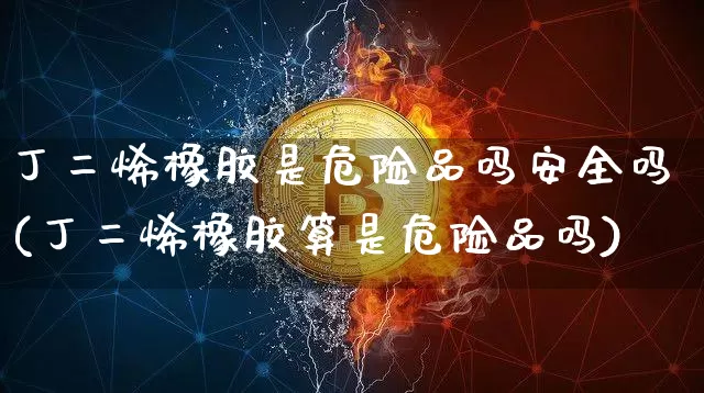 丁二烯橡胶是危险品吗安全吗(丁二烯橡胶算是危险品吗)_https://www.qgjzrcxxzxpt.com_广期所_第1张
